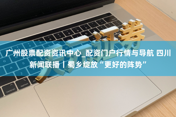 广州股票配资资讯中心_配资门户行情与导航 四川新闻联播丨蜀乡绽放“更好的阵势”