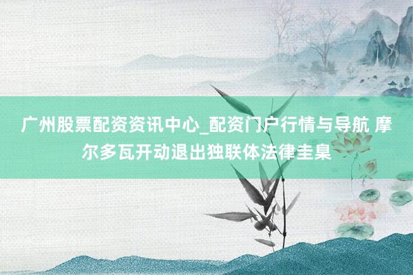 广州股票配资资讯中心_配资门户行情与导航 摩尔多瓦开动退出独联体法律圭臬