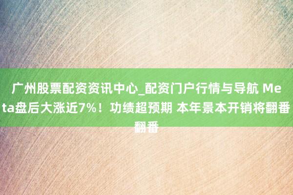 广州股票配资资讯中心_配资门户行情与导航 Meta盘后大涨近7%！功绩超预期 本年景本开销将翻番