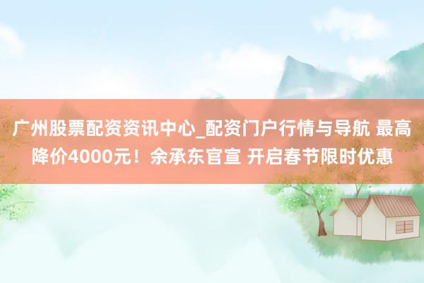 广州股票配资资讯中心_配资门户行情与导航 最高降价4000元！余承东官宣 开启春节限时优惠