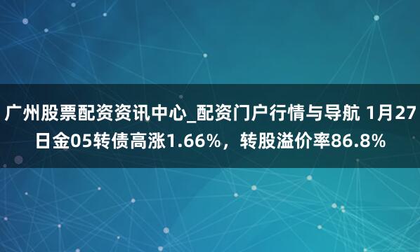 广州股票配资资讯中心_配资门户行情与导航 1月27日金05转债高涨1.66%，转股溢价率86.8%