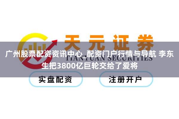 广州股票配资资讯中心_配资门户行情与导航 李东生把3800亿巨轮交给了爱将