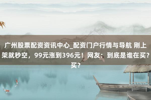 广州股票配资资讯中心_配资门户行情与导航 刚上架就秒空，99元涨到396元！网友：到底是谁在买？