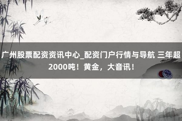 广州股票配资资讯中心_配资门户行情与导航 三年超2000吨！黄金，大音讯！