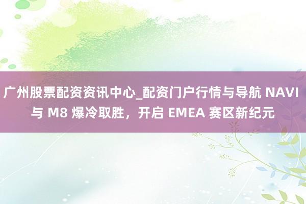 广州股票配资资讯中心_配资门户行情与导航 NAVI 与 M8 爆冷取胜，开启 EMEA 赛区新纪元