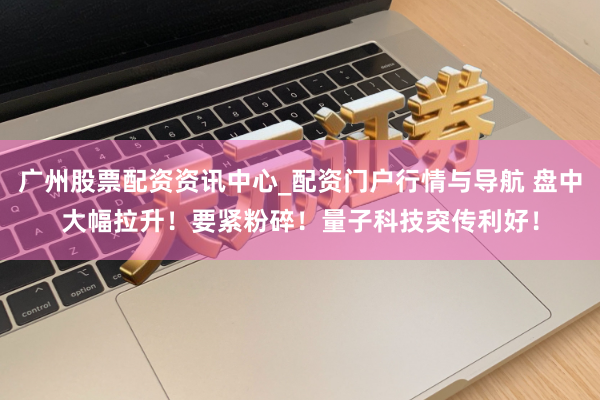 广州股票配资资讯中心_配资门户行情与导航 盘中大幅拉升！要紧粉碎！量子科技突传利好！