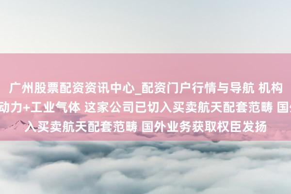 广州股票配资资讯中心_配资门户行情与导航 机构调研丨买卖航天+氢动力+工业气体 这家公司已切入买卖航天配套范畴 国外业务获取权臣发扬