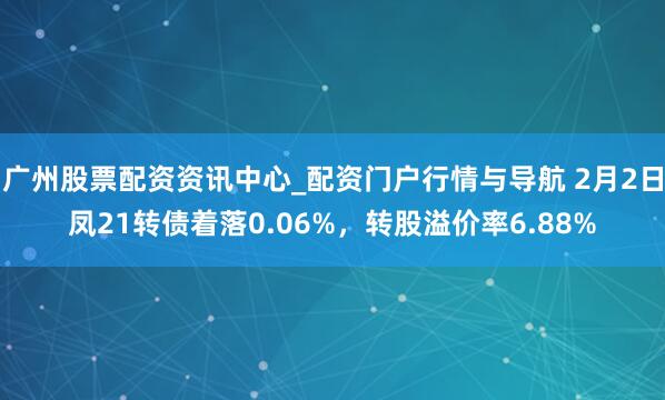 广州股票配资资讯中心_配资门户行情与导航 2月2日凤21转债着落0.06%，转股溢价率6.88%
