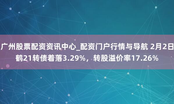 广州股票配资资讯中心_配资门户行情与导航 2月2日鹤21转债着落3.29%，转股溢价率17.26%