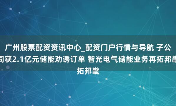 广州股票配资资讯中心_配资门户行情与导航 子公司获2.1亿元储能劝诱订单 智光电气储能业务再拓邦畿