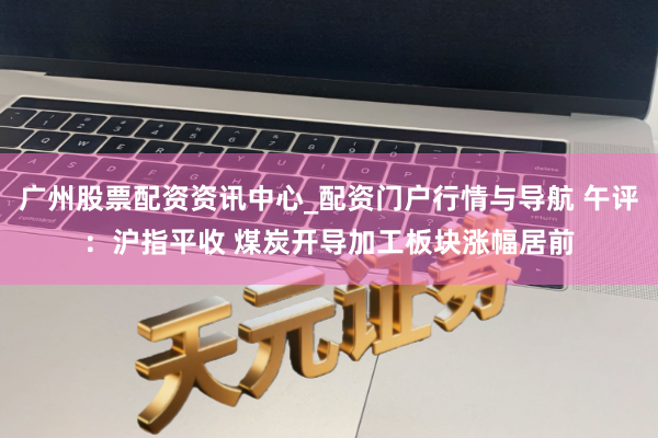 广州股票配资资讯中心_配资门户行情与导航 午评：沪指平收 煤炭开导加工板块涨幅居前