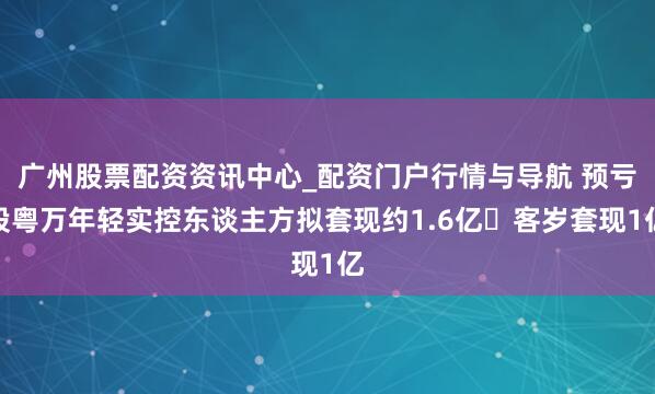 广州股票配资资讯中心_配资门户行情与导航 预亏股粤万年轻实控东谈主方拟套现约1.6亿 客岁套现1亿