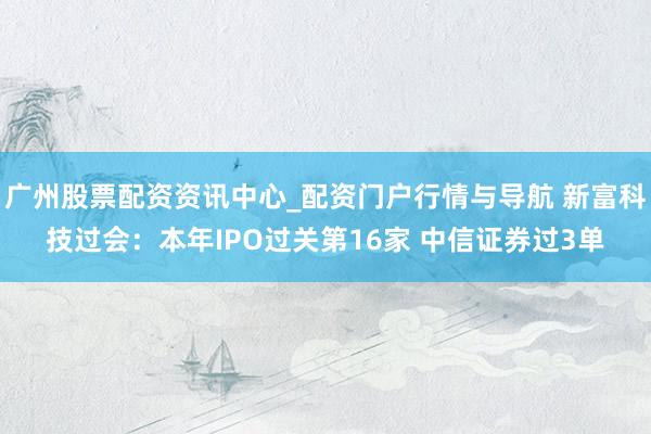 广州股票配资资讯中心_配资门户行情与导航 新富科技过会：本年IPO过关第16家 中信证券过3单