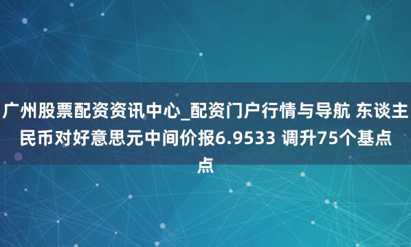 广州股票配资资讯中心_配资门户行情与导航 东谈主民币对好意思元中间价报6.9533 调升75个基点
