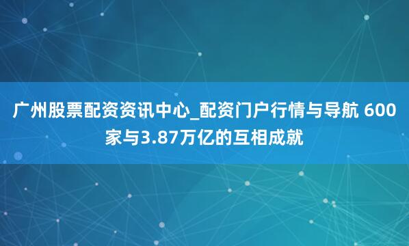 广州股票配资资讯中心_配资门户行情与导航 600家与3.87万亿的互相成就