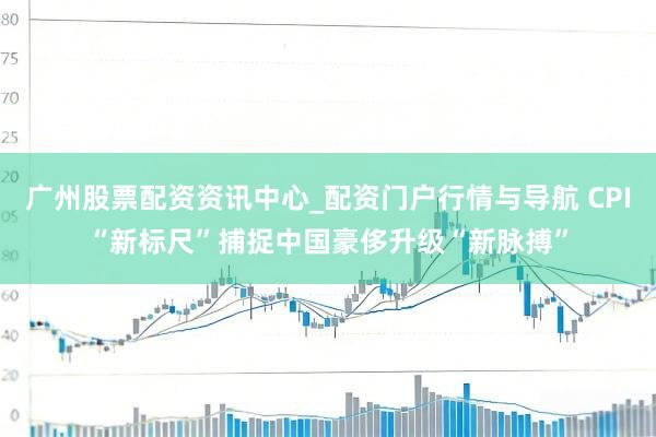 广州股票配资资讯中心_配资门户行情与导航 CPI“新标尺”捕捉中国豪侈升级“新脉搏”