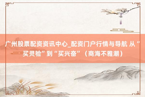 广州股票配资资讯中心_配资门户行情与导航 从“买灵验”到“买兴奋”（商海不雅潮）