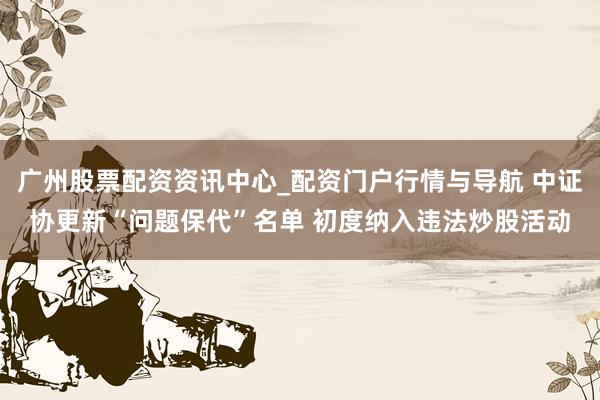 广州股票配资资讯中心_配资门户行情与导航 中证协更新“问题保代”名单 初度纳入违法炒股活动