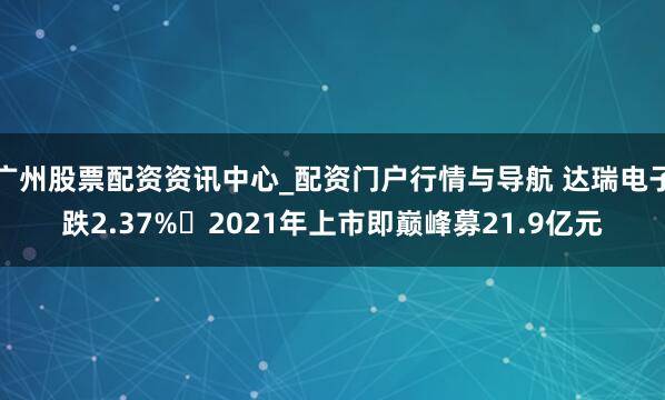 广州股票配资资讯中心_配资门户行情与导航 达瑞电子跌2.37% 2021年上市即巅峰募21.9亿元