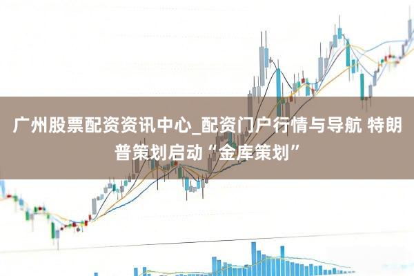 广州股票配资资讯中心_配资门户行情与导航 特朗普策划启动“金库策划”