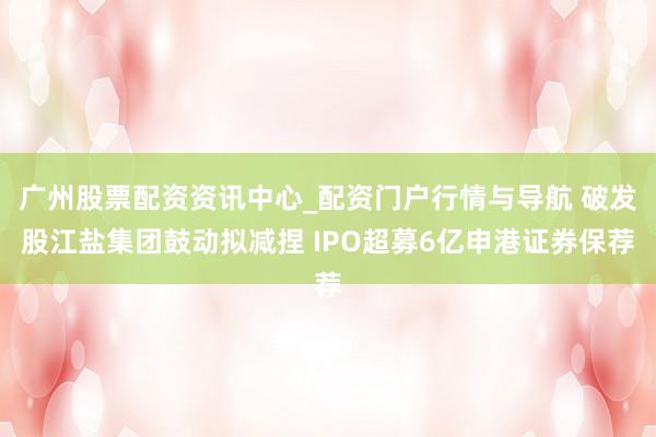 广州股票配资资讯中心_配资门户行情与导航 破发股江盐集团鼓动拟减捏 IPO超募6亿申港证券保荐