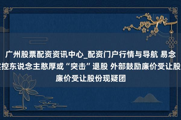 广州股票配资资讯中心_配资门户行情与导航 易念念维：实控东说念主憨厚或“突击”退股 外部鼓励廉价受让股份现疑团