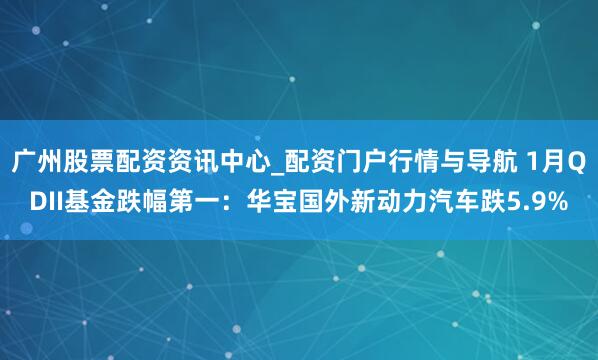 广州股票配资资讯中心_配资门户行情与导航 1月QDII基金跌幅第一：华宝国外新动力汽车跌5.9%