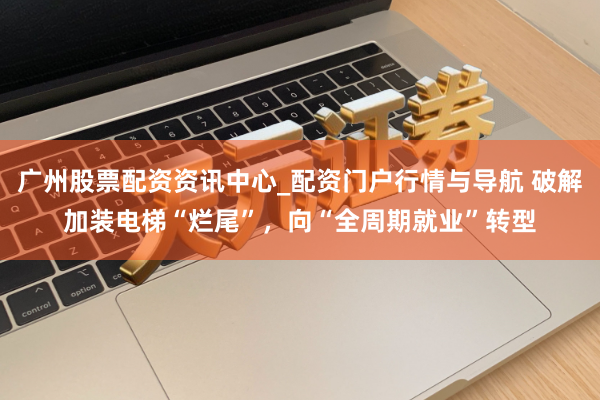 广州股票配资资讯中心_配资门户行情与导航 破解加装电梯“烂尾”，向“全周期就业”转型