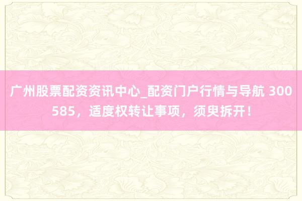 广州股票配资资讯中心_配资门户行情与导航 300585，适度权转让事项，须臾拆开！