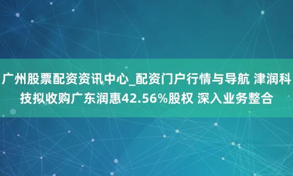 广州股票配资资讯中心_配资门户行情与导航 津润科技拟收购广东润惠42.56%股权 深入业务整合