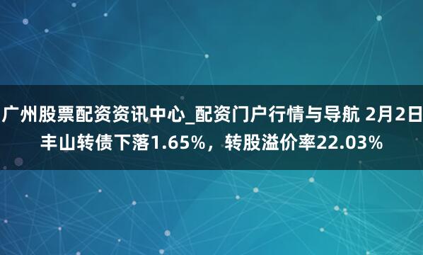 广州股票配资资讯中心_配资门户行情与导航 2月2日丰山转债下落1.65%，转股溢价率22.03%