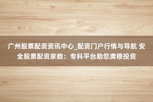广州股票配资资讯中心_配资门户行情与导航 安全股票配资家数：专科平台助您肃穆投资
