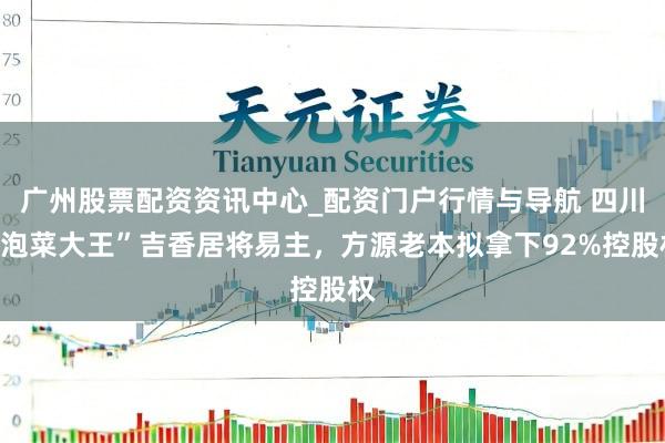 广州股票配资资讯中心_配资门户行情与导航 四川“泡菜大王”吉香居将易主，方源老本拟拿下92%控股权
