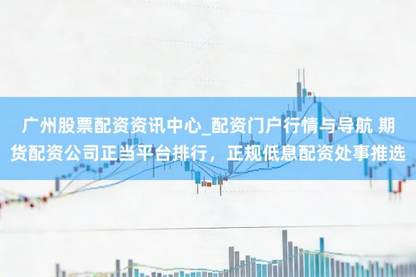 广州股票配资资讯中心_配资门户行情与导航 期货配资公司正当平台排行，正规低息配资处事推选