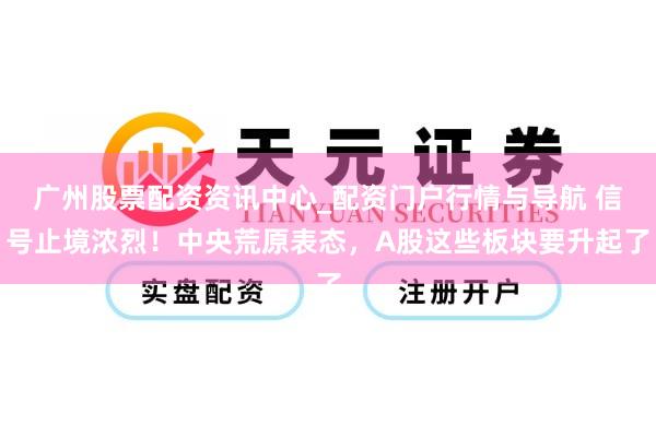 广州股票配资资讯中心_配资门户行情与导航 信号止境浓烈！中央荒原表态，A股这些板块要升起了