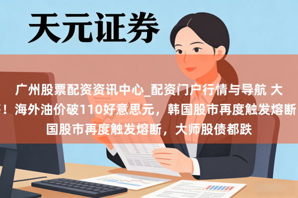 广州股票配资资讯中心_配资门户行情与导航 大师商场握续抛售！海外油价破110好意思元，韩国股市再度触发熔断，大师股债都跌