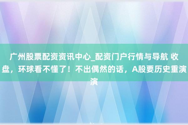 广州股票配资资讯中心_配资门户行情与导航 收盘，环球看不懂了！不出偶然的话，A股要历史重演