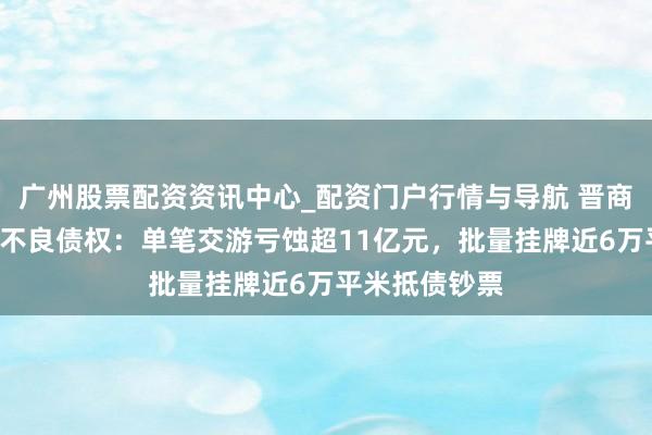 广州股票配资资讯中心_配资门户行情与导航 晋商银行2折甩卖不良债权：单笔交游亏蚀超11亿元，批量挂牌近6万平米抵债钞票