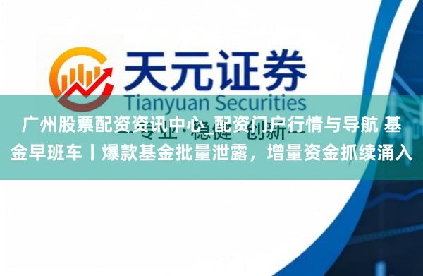 广州股票配资资讯中心_配资门户行情与导航 基金早班车丨爆款基金批量泄露，增量资金抓续涌入