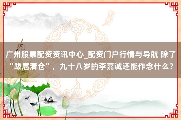 广州股票配资资讯中心_配资门户行情与导航 除了“跋扈清仓”，九十八岁的李嘉诚还能作念什么？
