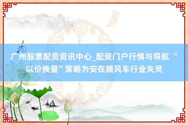 广州股票配资资讯中心_配资门户行情与导航 “以价换量”策略为安在顺风车行业失灵