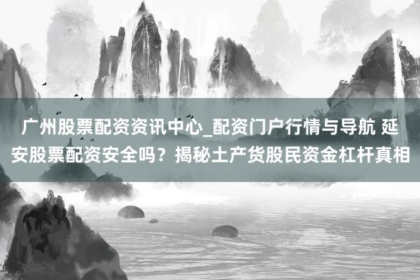广州股票配资资讯中心_配资门户行情与导航 延安股票配资安全吗？揭秘土产货股民资金杠杆真相