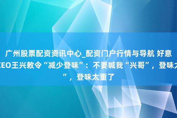 广州股票配资资讯中心_配资门户行情与导航 好意思团CEO王兴敕令“减少登味”：不要喊我“兴哥”，登味太重了