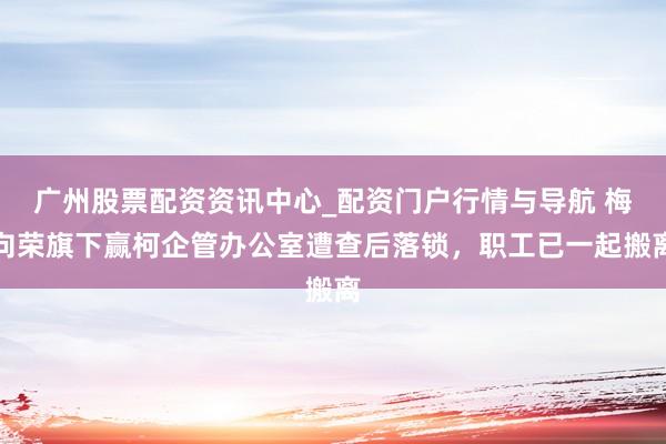 广州股票配资资讯中心_配资门户行情与导航 梅向荣旗下赢柯企管办公室遭查后落锁，职工已一起搬离