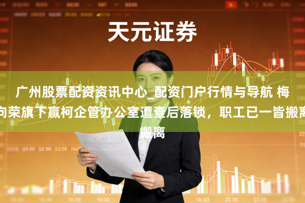 广州股票配资资讯中心_配资门户行情与导航 梅向荣旗下赢柯企管办公室遭查后落锁，职工已一皆搬离