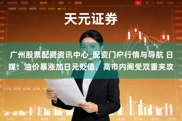 广州股票配资资讯中心_配资门户行情与导航 日媒：油价暴涨加日元贬值，高市内阁受双重夹攻