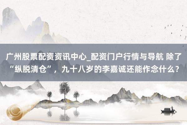 广州股票配资资讯中心_配资门户行情与导航 除了“纵脱清仓”，九十八岁的李嘉诚还能作念什么？
