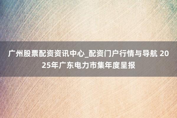 广州股票配资资讯中心_配资门户行情与导航 2025年广东电力市集年度呈报