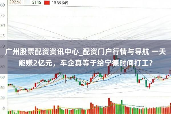 广州股票配资资讯中心_配资门户行情与导航 一天能赚2亿元，车企真等于给宁德时间打工？