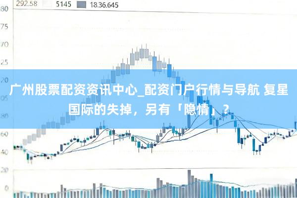 广州股票配资资讯中心_配资门户行情与导航 复星国际的失掉，另有「隐情」？